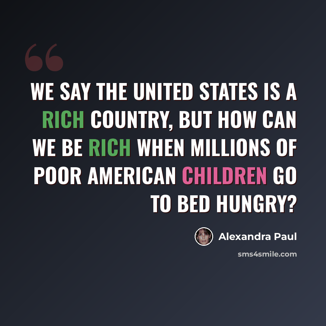 “We say the United States is a rich country, but how can we be rich when millions of poor American children go to bed hungry?” quote by Alexandra Paul
