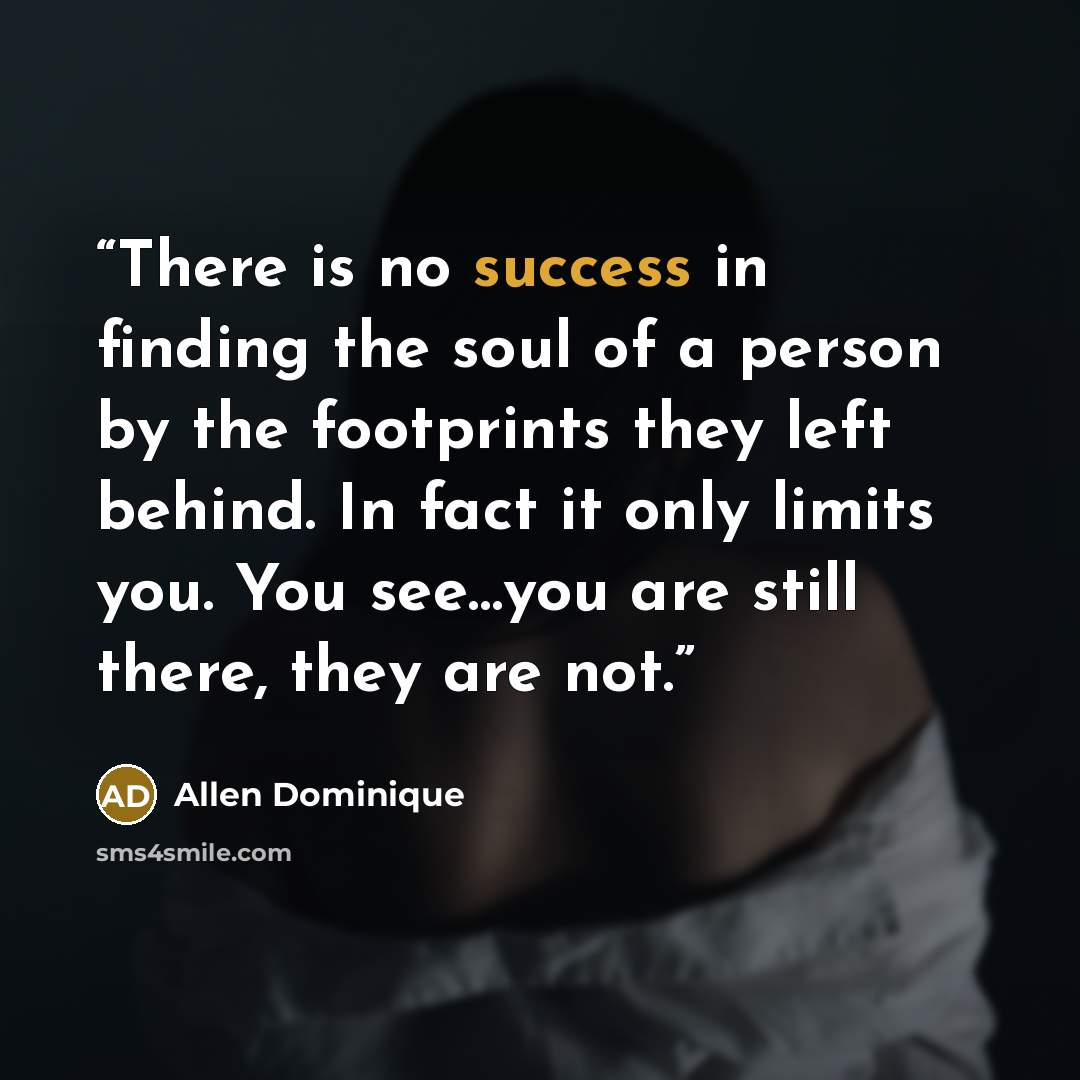 “There is no success in finding the soul of a person by the footprints they left behind. In fact it only limits you. You see…you are still there, they are not.” quote by Allen Dominique