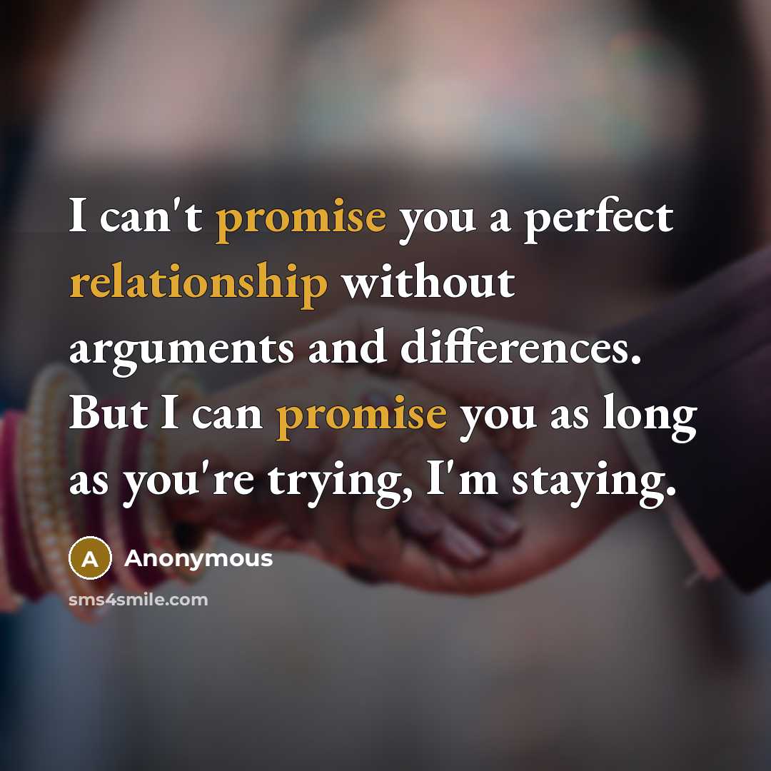 “I can't promise you a perfect relationship without arguments and differences. But I can promise you as long as you're trying, I'm staying.” quote by Anonymous