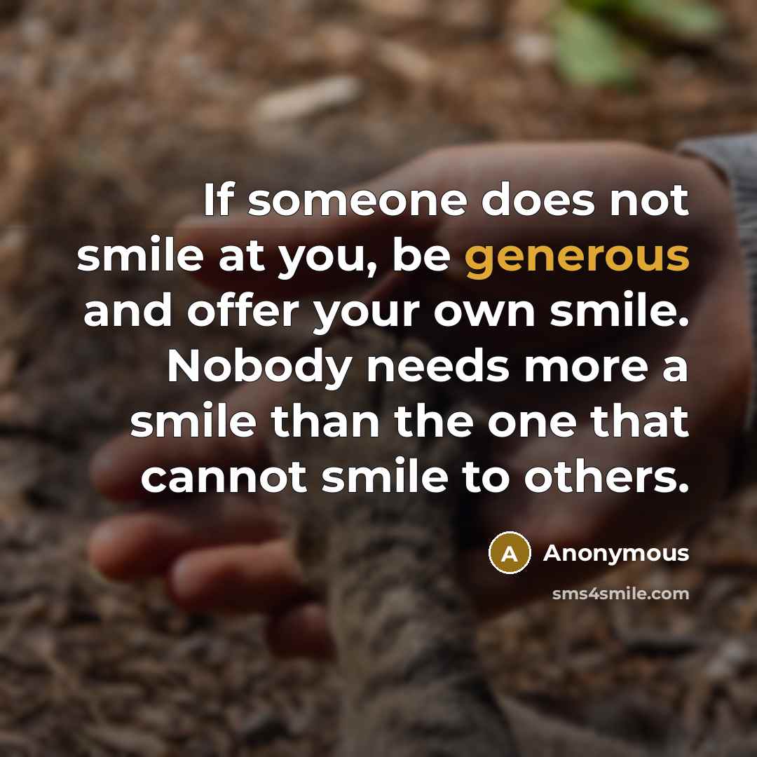 “If someone does not smile at you, be generous and offer your own smile. Nobody needs more a smile than the one that cannot smile to others.” quote by Anonymous