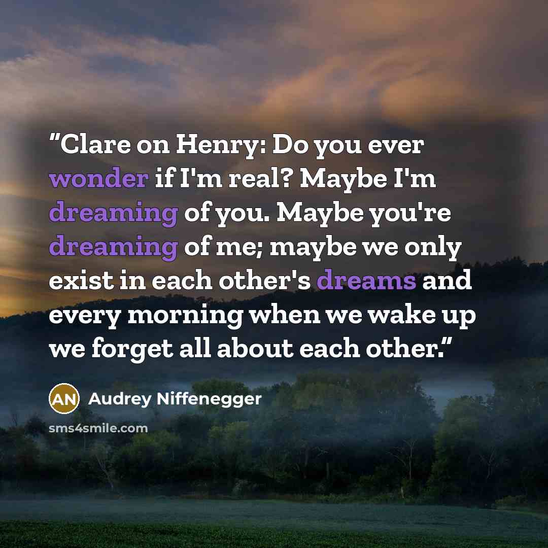 “Clare on Henry: Do you ever wonder if I'm real? Maybe I'm dreaming of you. Maybe you're dreaming of me; maybe we only exist in each other's dreams and every morning when we wake up we forget all about each other.” quote by Audrey Niffenegger