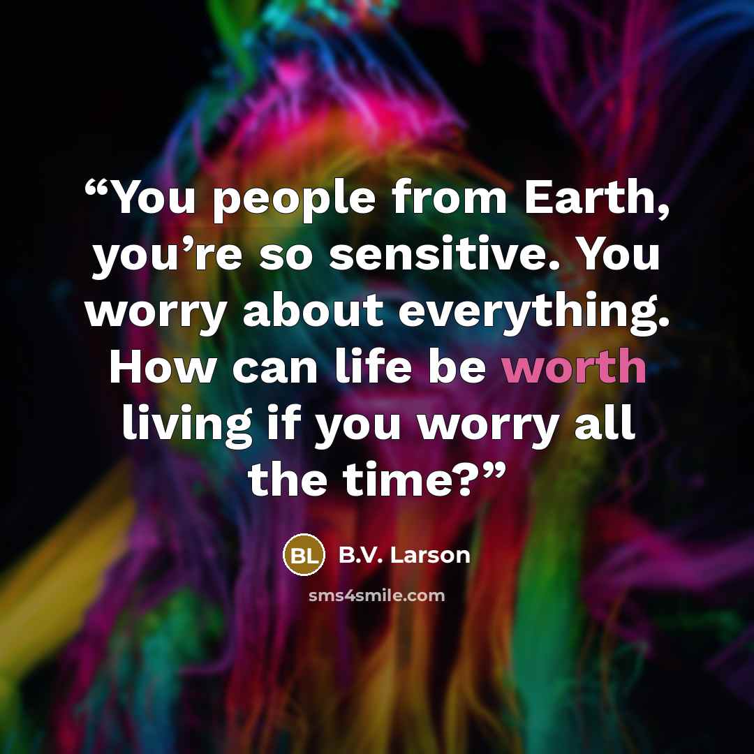 “You people from Earth, you’re so sensitive. You worry about everything. How can life be worth living if you worry all the time?” quote by B.V. Larson