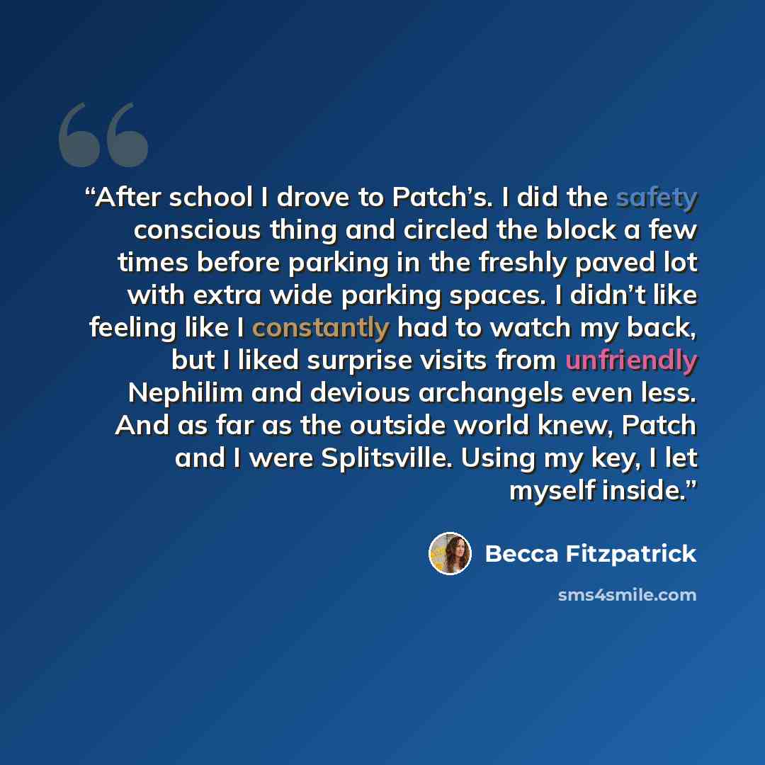 “After school I drove to Patch’s. I did the safety conscious thing and circled the block a few times before parking in the freshly paved lot with extra wide parking spaces. I didn’t like feeling like I constantly had to watch my back, but I liked surprise visits from unfriendly Nephilim and devious…” quote by Becca Fitzpatrick
