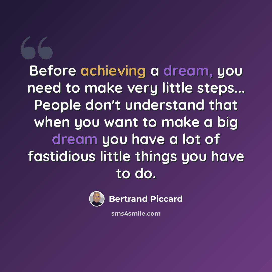 “Before achieving a dream, you need to make very little steps... People don't understand that when you want to make a big dream you have a lot of fastidious little things you have to do.” quote by Bertrand Piccard