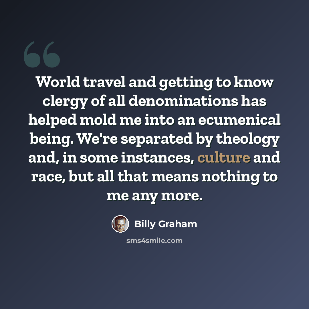 “World travel and getting to know clergy of all denominations has helped mold me into an ecumenical being. We're separated by theology and, in some instances, culture and race, but all that means nothing to me any more.” quote by Billy Graham