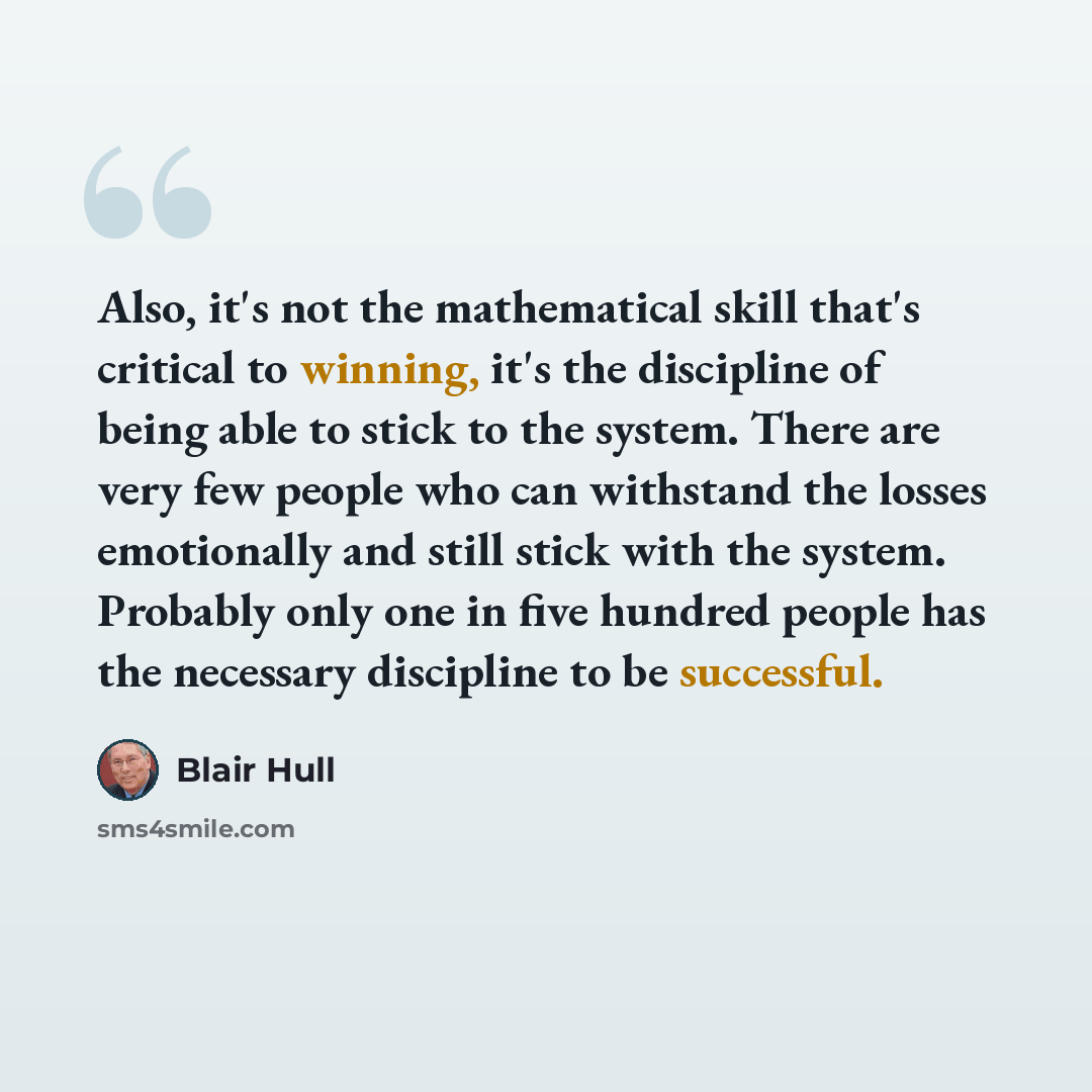 “Also, it's not the mathematical skill that's critical to winning, it's the discipline of being able to stick to the system. There are very few people who can withstand the losses emotionally and still stick with the system. Probably only one in five hundred people has the necessary discipline to…” quote by Blair Hull