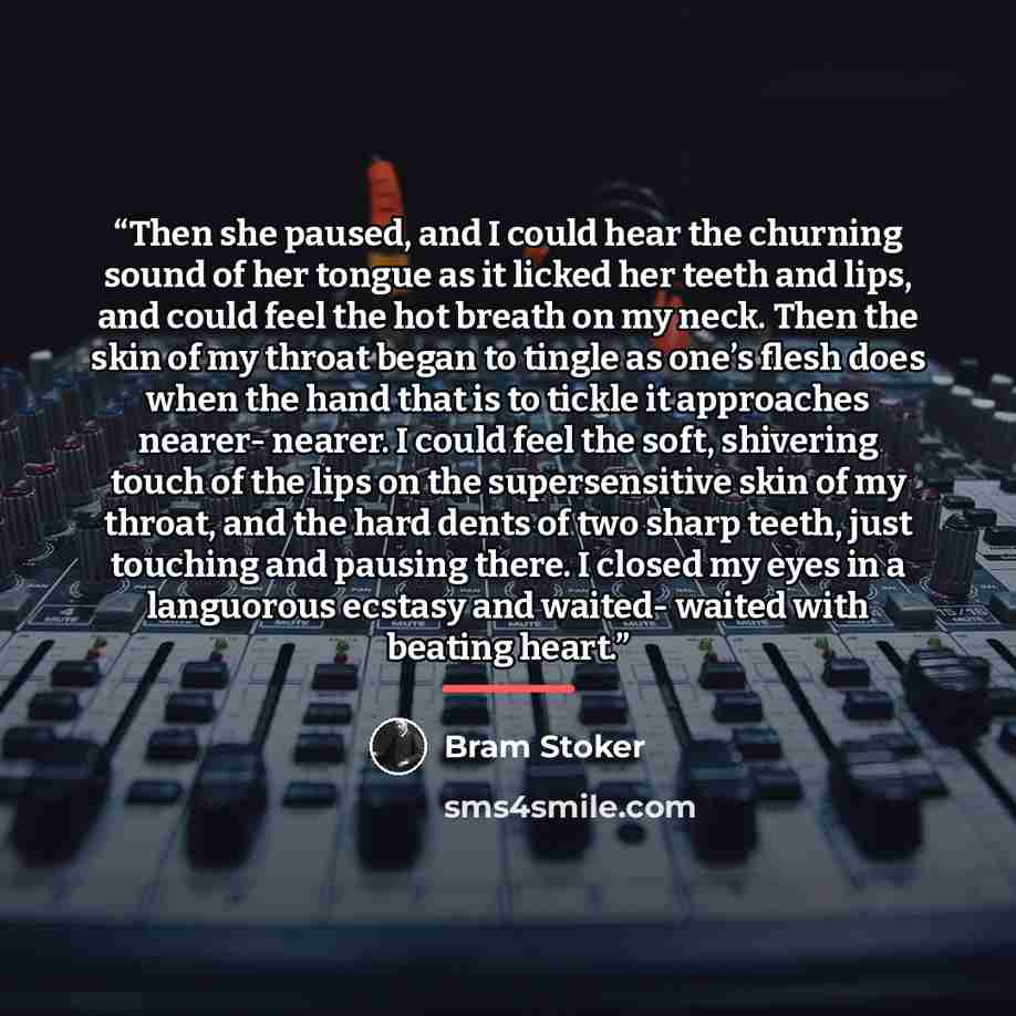 “Then she paused, and I could hear the churning sound of her tongue as it licked her teeth and lips, and could feel the hot breath on my neck. Then the skin of my throat began to tingle as one’s flesh does when the hand that is to tickle it approaches nearer- nearer. I could feel the soft…” quote by Bram Stoker