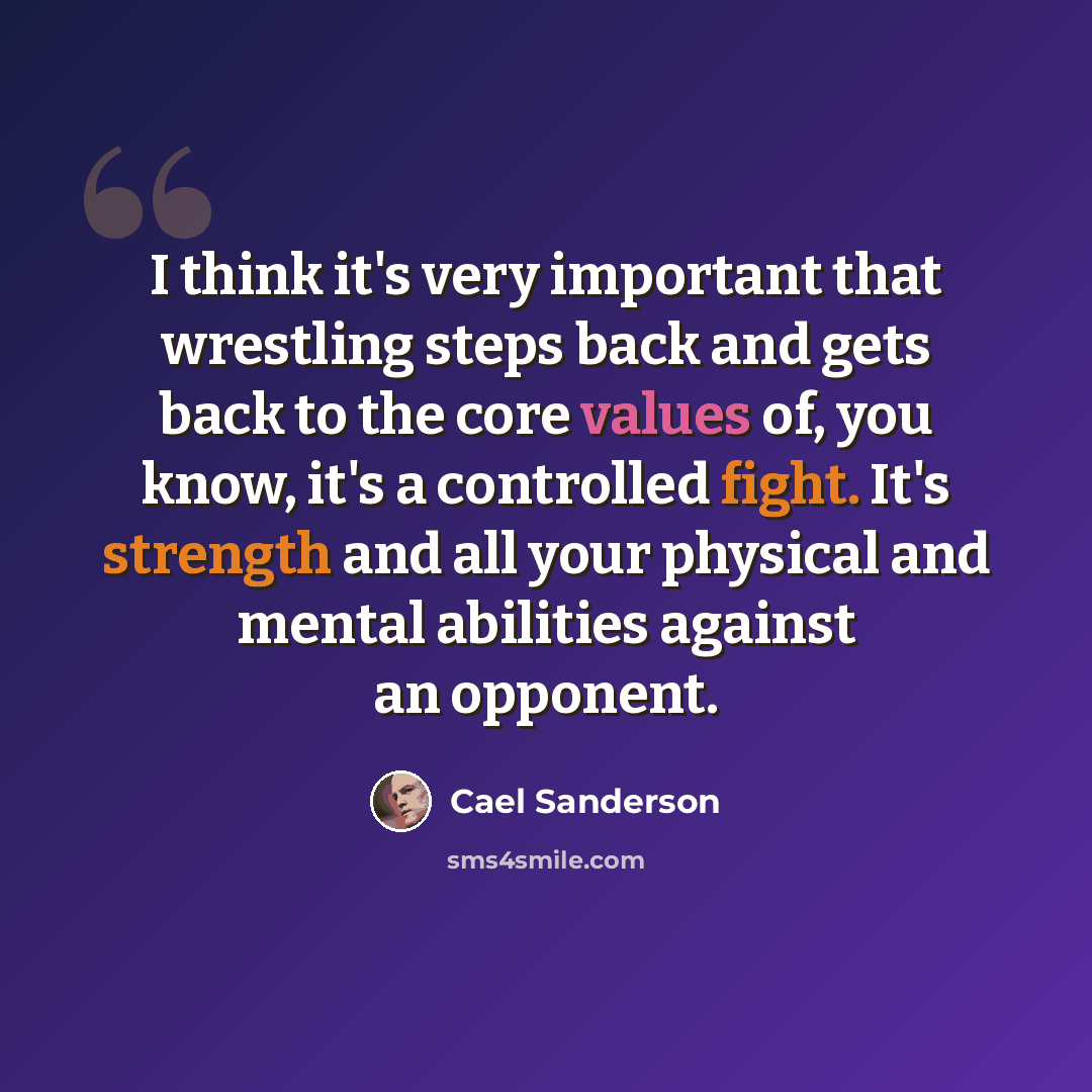 “I think it's very important that wrestling steps back and gets back to the core values of, you know, it's a controlled fight. It's strength and all your physical and mental abilities against an opponent.” quote by Cael Sanderson