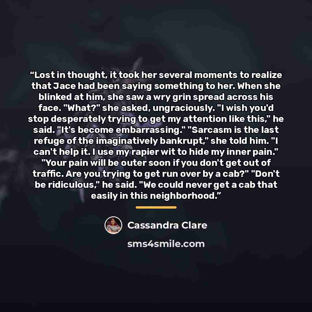 “Lost in thought, it took her several moments to realize that Jace had been saying something to her. When she blinked at him, she saw a wry grin spread across his face. "What?" she asked, ungraciously. "I wish you'd stop desperately trying to get my attention like this," he said. "It's become…” quote by Cassandra Clare