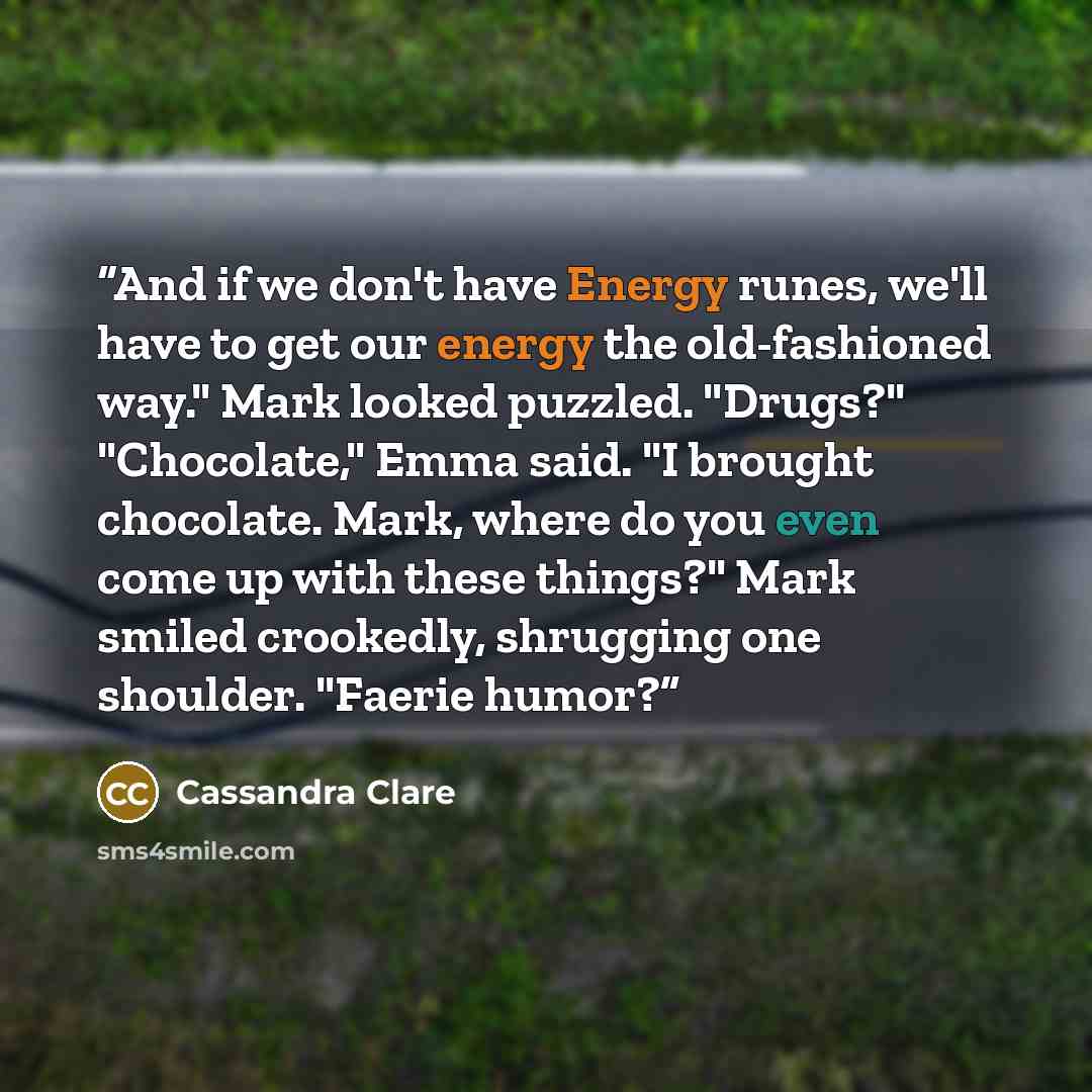 “And if we don't have Energy runes, we'll have to get our energy the old-fashioned way." Mark looked puzzled. "Drugs?" "Chocolate," Emma said. "I brought chocolate. Mark, where do you even come up with these things?" Mark smiled crookedly, shrugging one shoulder. "Faerie humor?” quote by Cassandra Clare