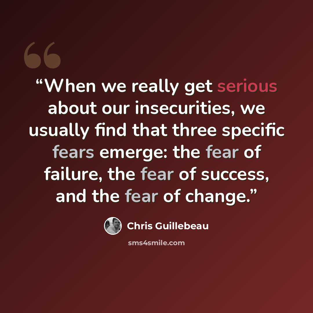“When we really get serious about our insecurities, we usually find that three specific fears emerge: the fear of failure, the fear of success, and the fear of change.” quote by Chris Guillebeau