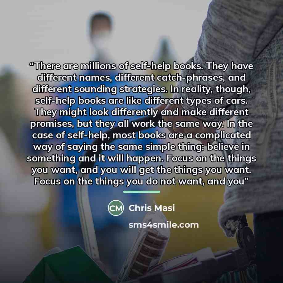 “There are millions of self-help books. They have different names, different catch-phrases, and different sounding strategies. In reality, though, self-help books are like different types of cars. They might look differently and make different promises, but they all work the same way. In the case…” quote by Chris Masi
