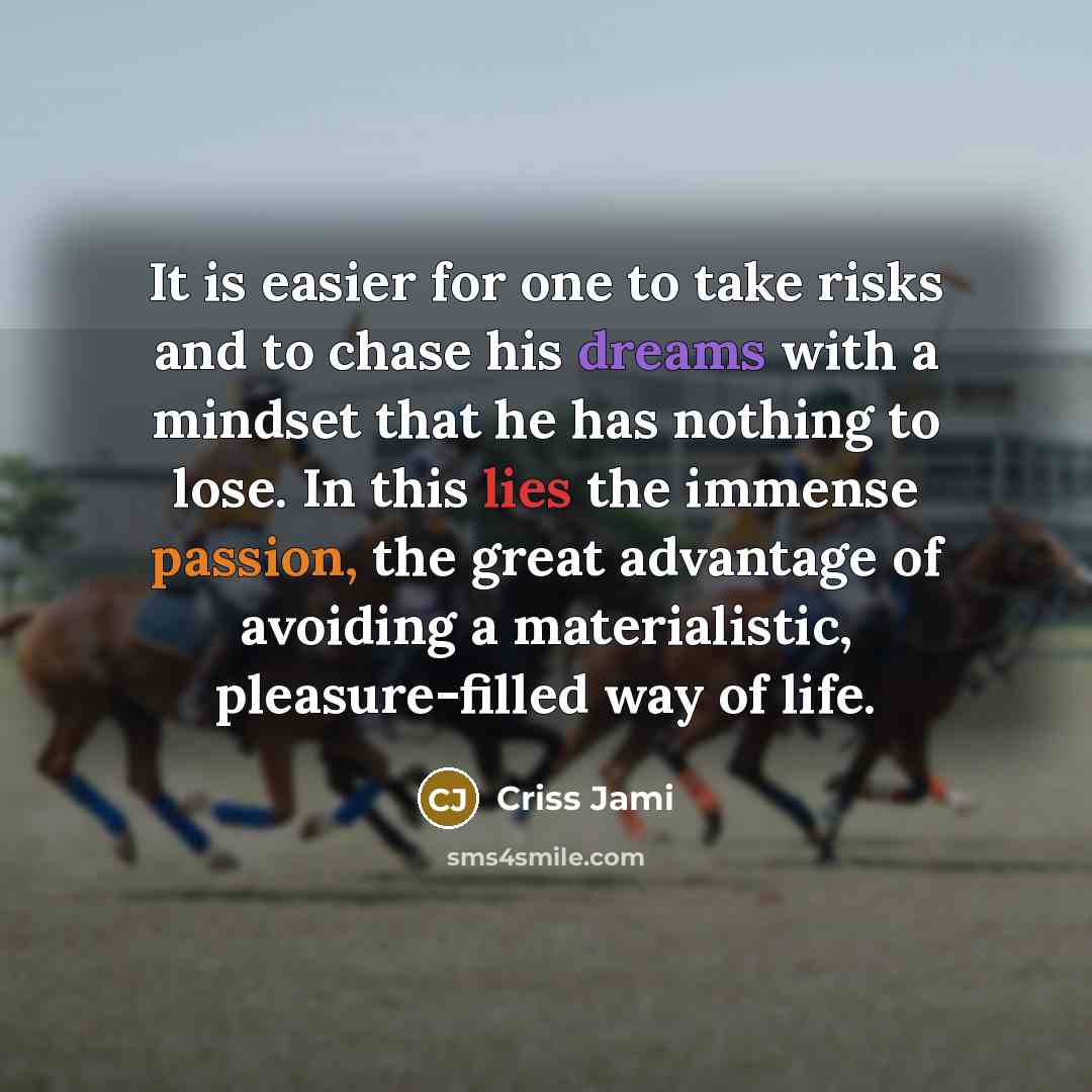 “It is easier for one to take risks and to chase his dreams with a mindset that he has nothing to lose. In this lies the immense passion, the great advantage of avoiding a materialistic, pleasure-filled way of life.” quote by Criss Jami