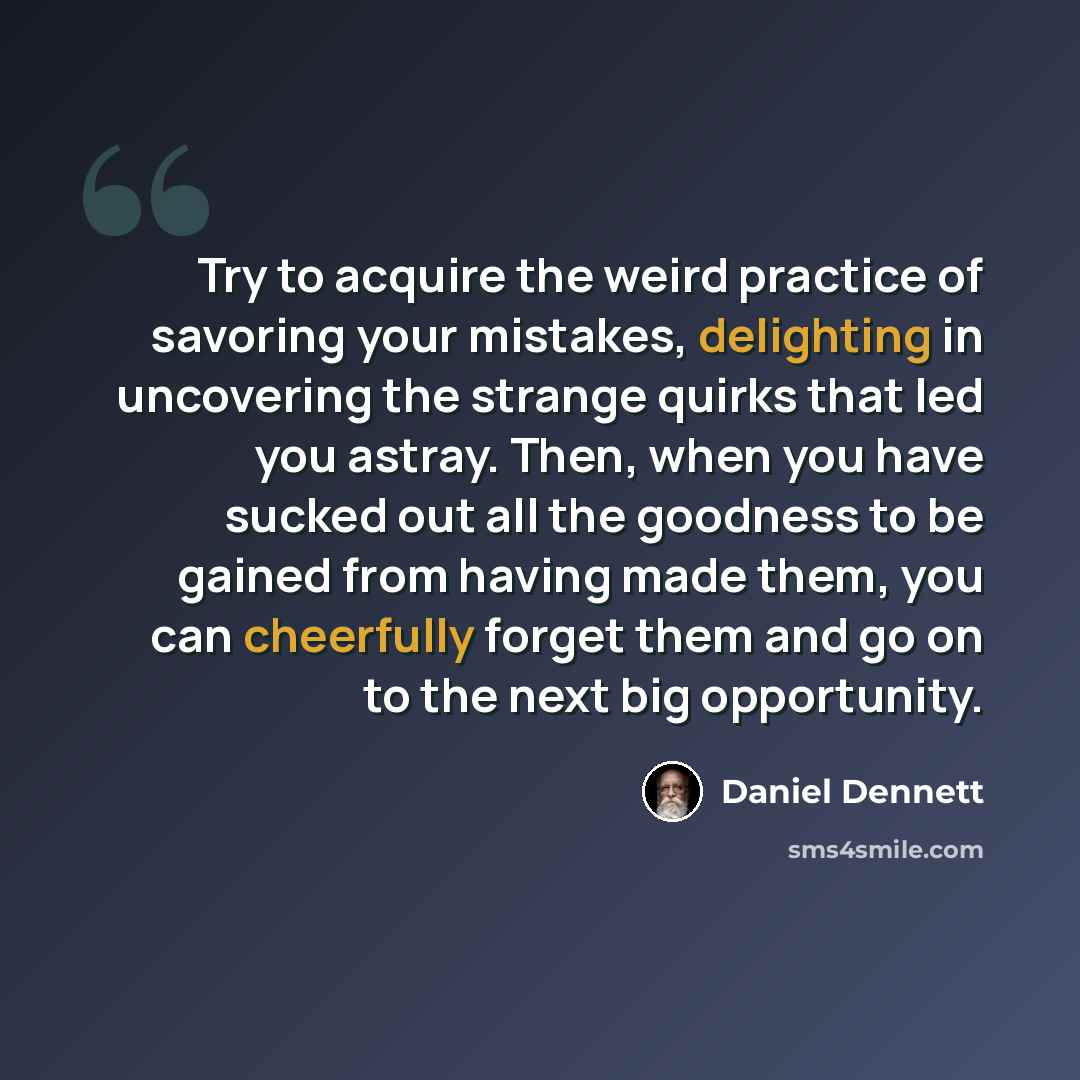 “Try to acquire the weird practice of savoring your mistakes, delighting in uncovering the strange quirks that led you astray. Then, when you have sucked out all the goodness to be gained from having made them, you can cheerfully forget them and go on to the next big opportunity.” quote by Daniel Dennett