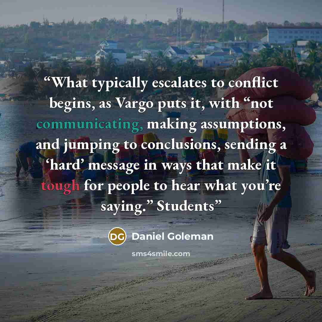 “What typically escalates to conflict begins, as Vargo puts it, with “not communicating, making assumptions, and jumping to conclusions, sending a ‘hard’ message in ways that make it tough for people to hear what you’re saying.” Students” quote by Daniel Goleman