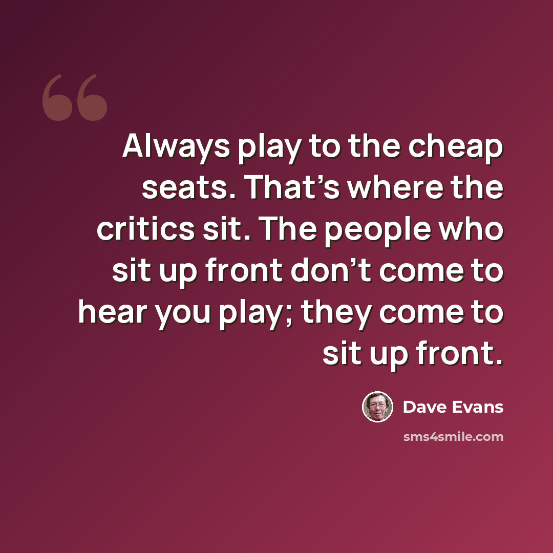 “Always play to the cheap seats. That's where the critics sit. The people who sit up front don't come to hear you play; they come to sit up front.” quote by Dave Evans