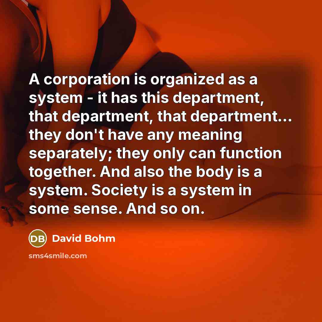 “A corporation is organized as a system - it has this department, that department, that department... they don't have any meaning separately; they only can function together. And also the body is a system. Society is a system in some sense. And so on.” quote by David Bohm