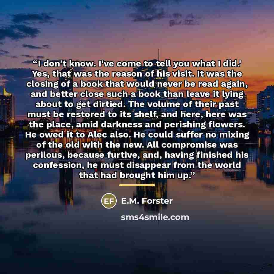 “I don't know. I've come to tell you what I did.' Yes, that was the reason of his visit. It was the closing of a book that would never be read again, and better close such a book than leave it lying about to get dirtied. The volume of their past must be restored to its shelf, and here, here was the…” quote by E.M. Forster