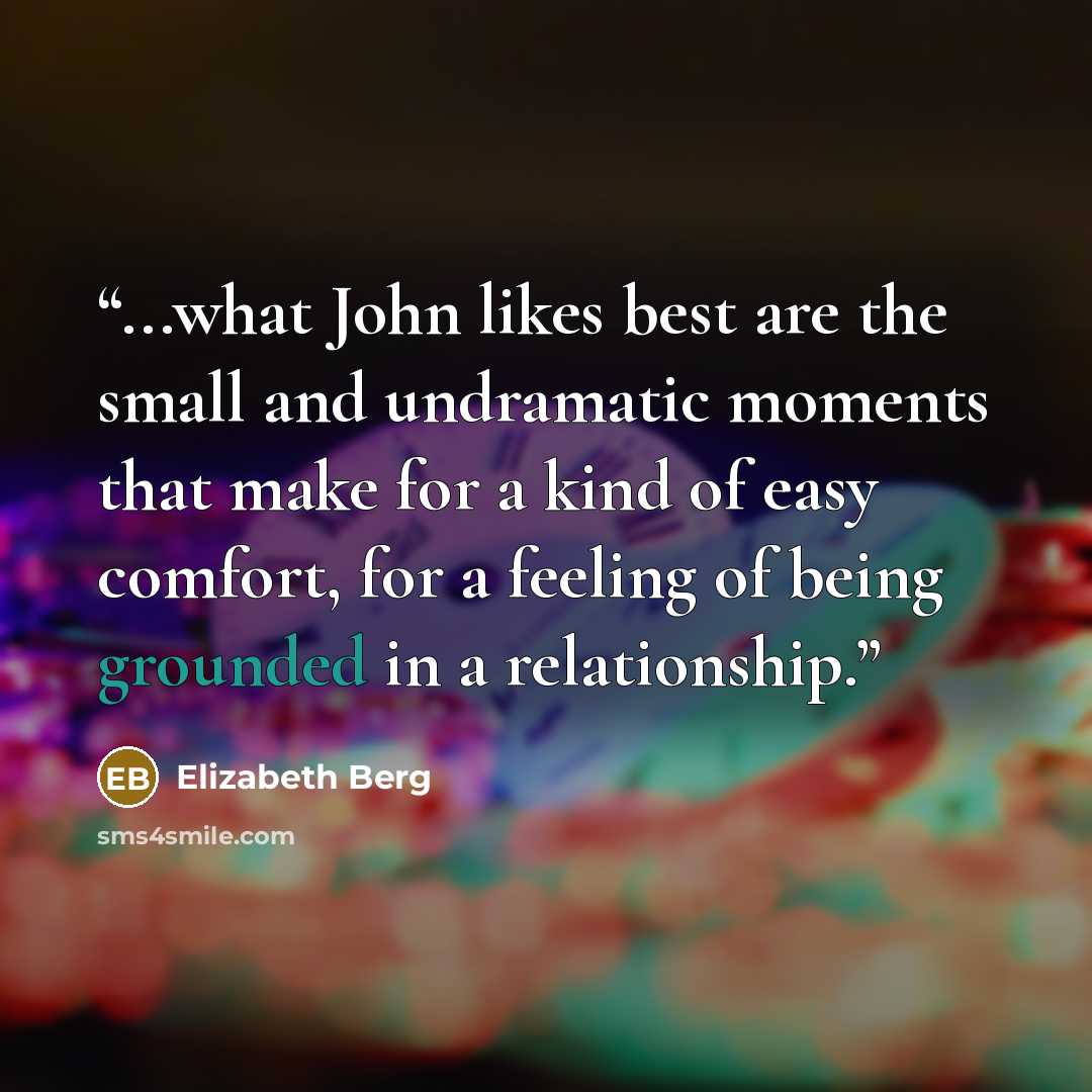 “...what John likes best are the small and undramatic moments that make for a kind of easy comfort, for a feeling of being grounded in a relationship.” quote by Elizabeth Berg