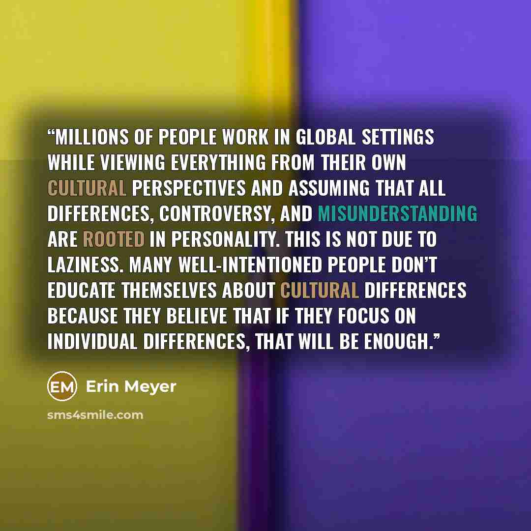 “Millions of people work in global settings while viewing everything from their own cultural perspectives and assuming that all differences, controversy, and misunderstanding are rooted in personality. This is not due to laziness. Many well-intentioned people don’t educate themselves about cultural…” quote by Erin Meyer