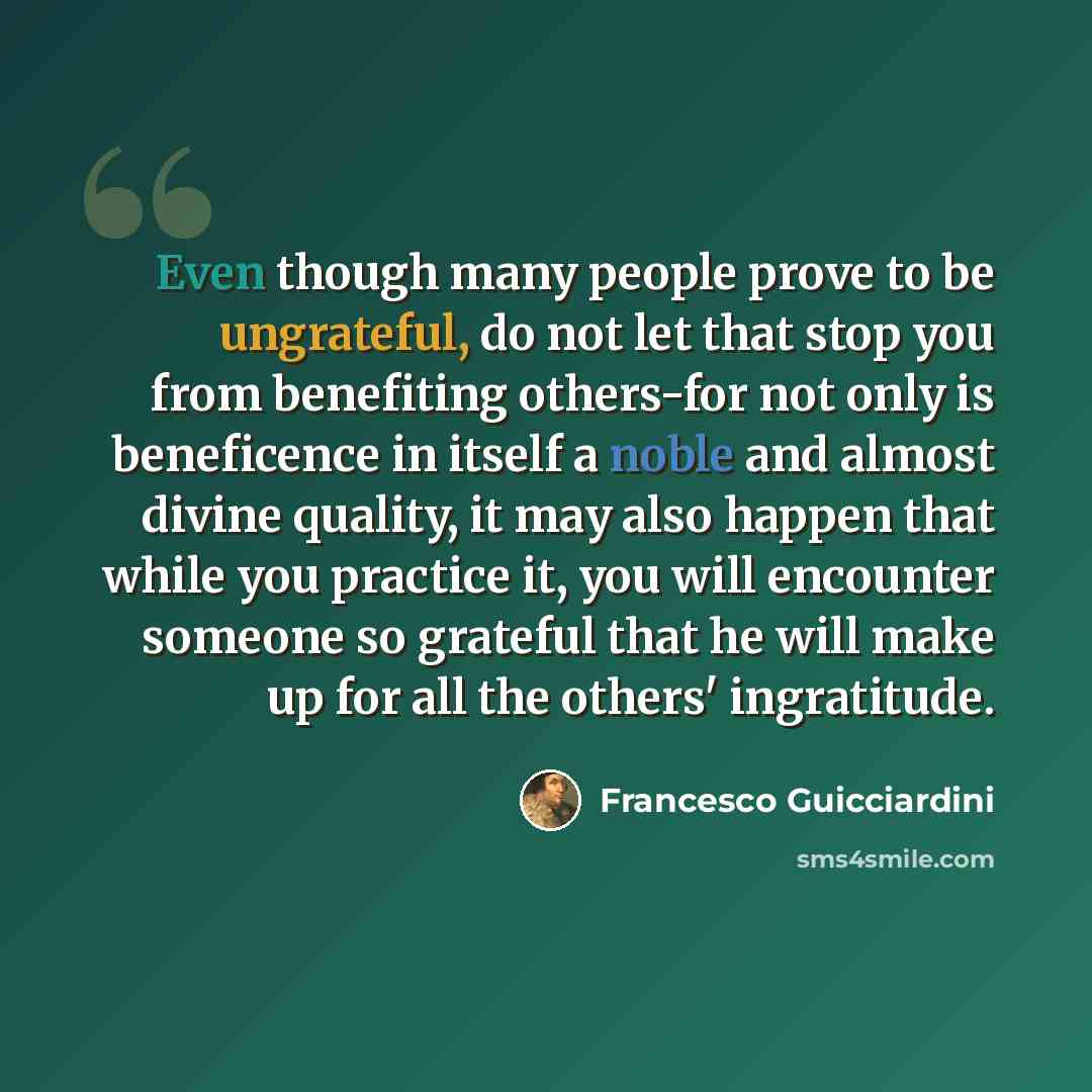 “Even though many people prove to be ungrateful, do not let that stop you from benefiting others-for not only is beneficence in itself a noble and almost divine quality, it may also happen that while you practice it, you will encounter someone so grateful that he will make up for all the others'…” quote by Francesco Guicciardini