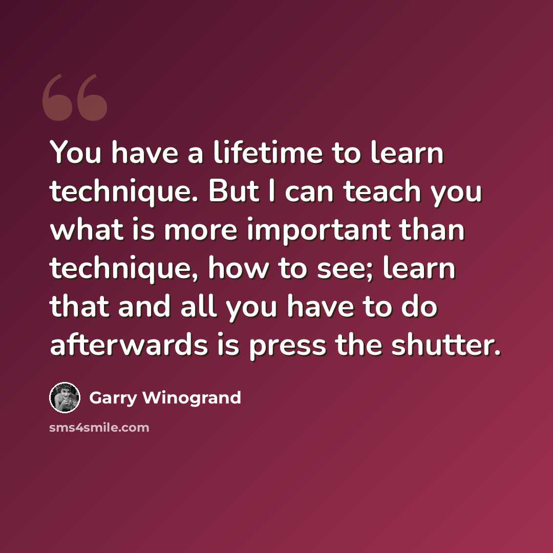 “You have a lifetime to learn technique. But I can teach you what is more important than technique, how to see; learn that and all you have to do afterwards is press the shutter.” quote by Garry Winogrand