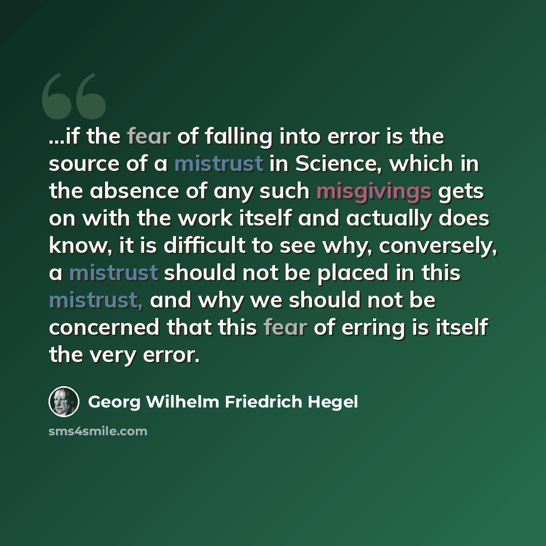“...if the fear of falling into error is the source of a mistrust in Science, which in the absence of any such misgivings gets on with the work itself and actually does know, it is difficult to see why, conversely, a mistrust should not be placed in this mistrust, and why we should not be concerned…” quote by Georg Wilhelm Friedrich Hegel