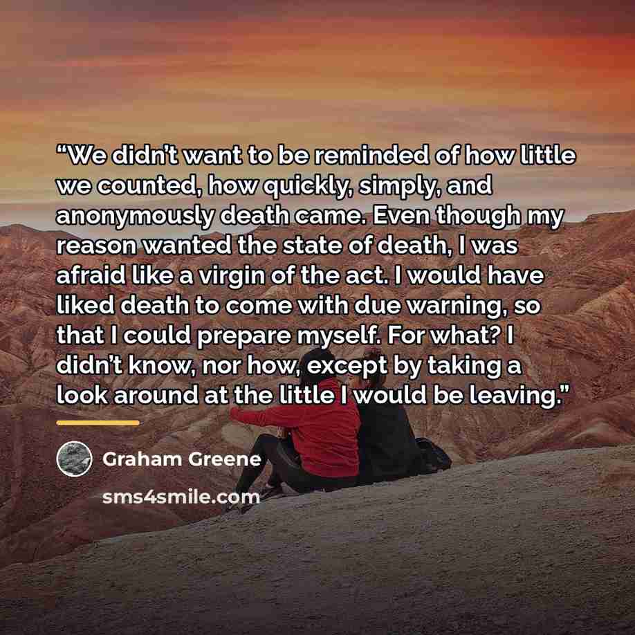 “We didn’t want to be reminded of how little we counted, how quickly, simply, and anonymously death came. Even though my reason wanted the state of death, I was afraid like a virgin of the act. I would have liked death to come with due warning, so that I could prepare myself. For what? I didn’t…” quote by Graham Greene