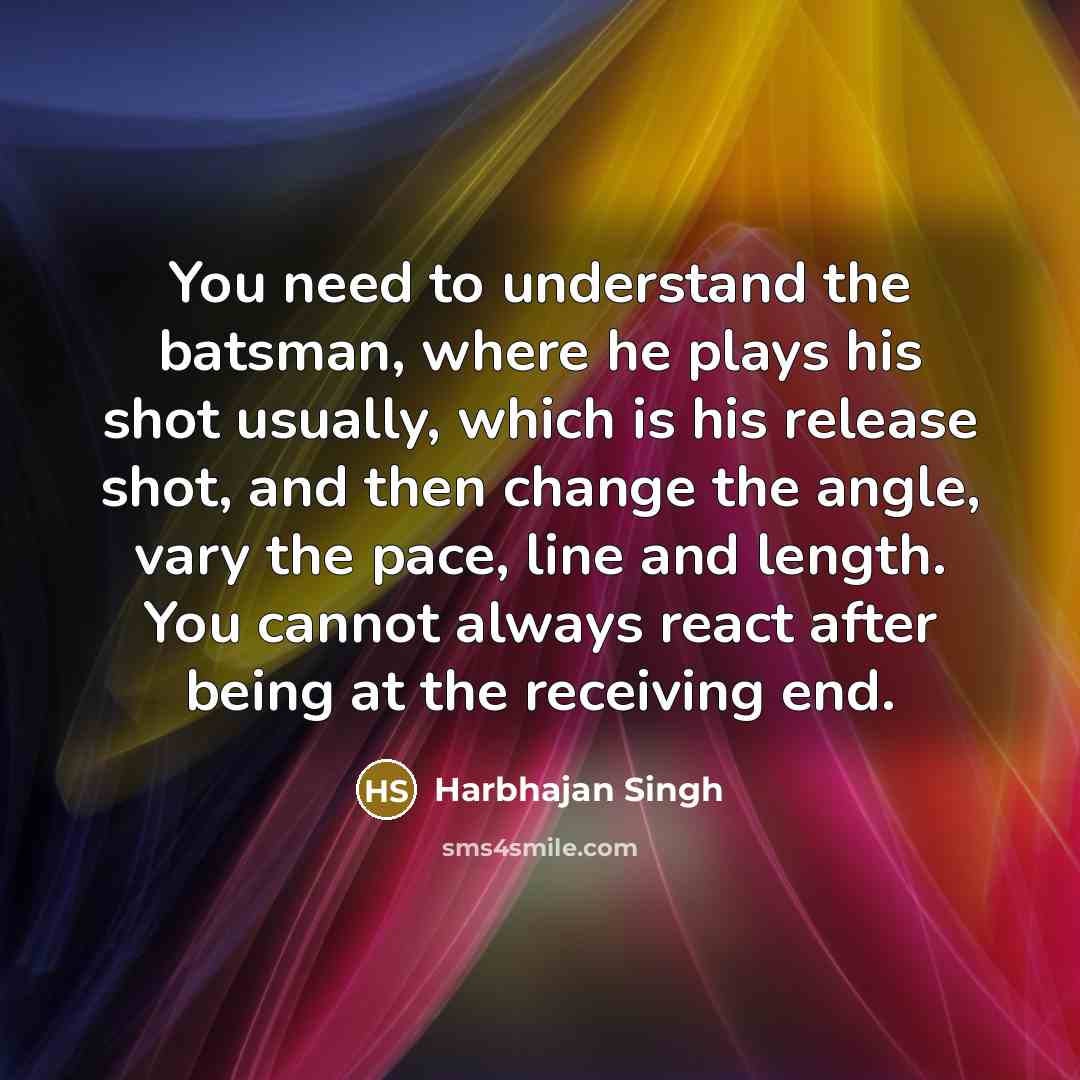 “You need to understand the batsman, where he plays his shot usually, which is his release shot, and then change the angle, vary the pace, line and length. You cannot always react after being at the receiving end.” quote by Harbhajan Singh