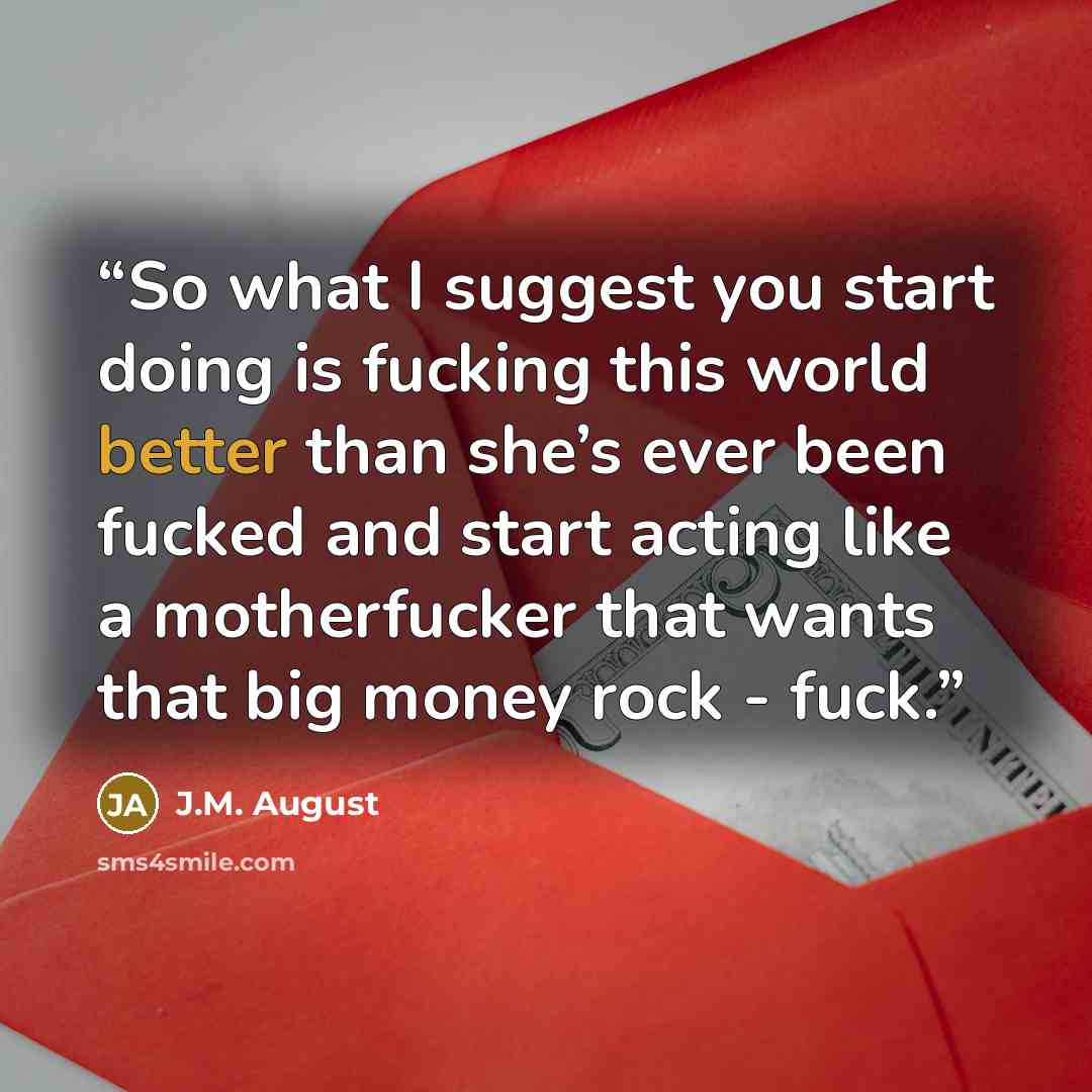 “So what I suggest you start doing is fucking this world better than she’s ever been fucked and start acting like a motherfucker that wants that big money rock - fuck.” quote by J.M. August