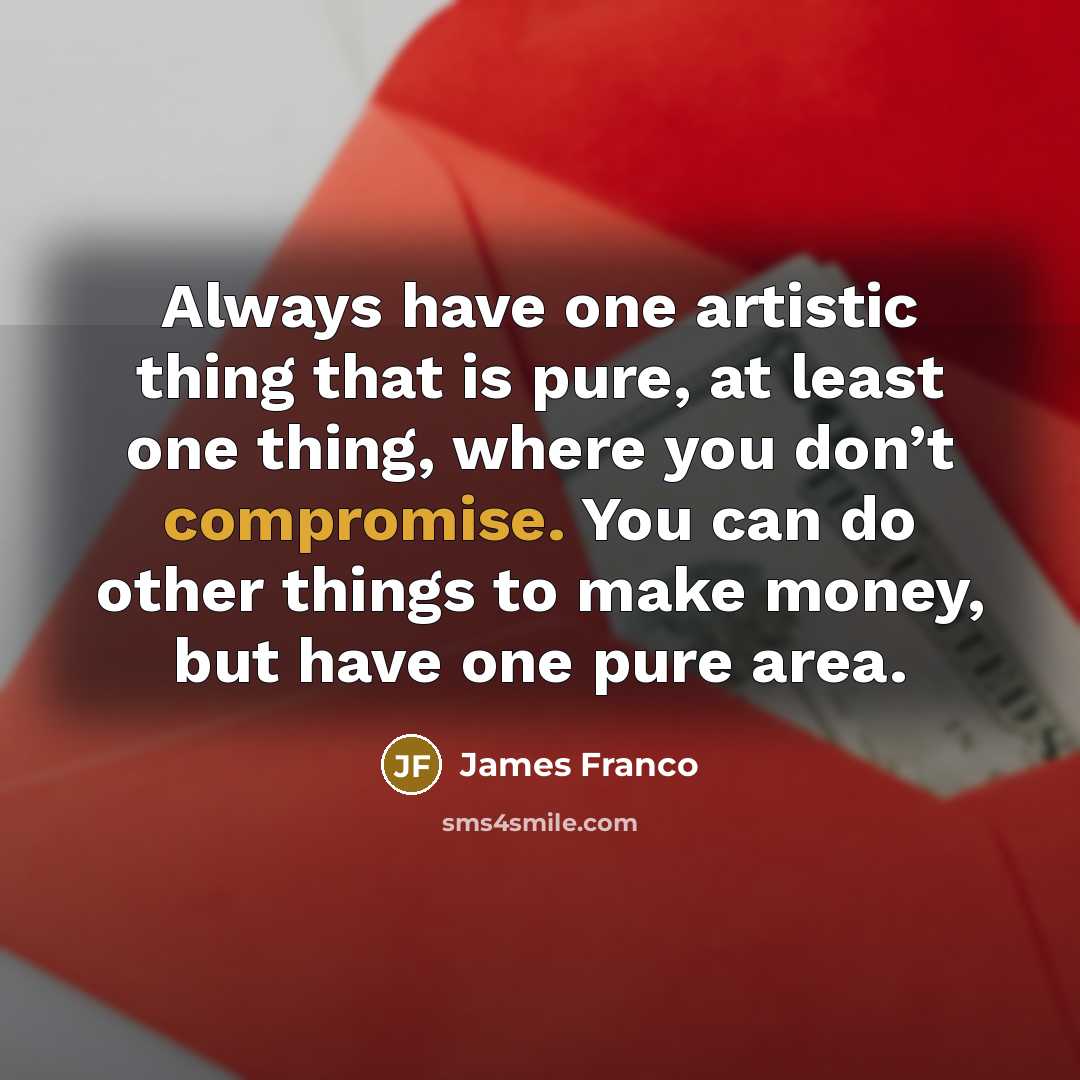 “Always have one artistic thing that is pure, at least one thing, where you don’t compromise. You can do other things to make money, but have one pure area.” quote by James Franco