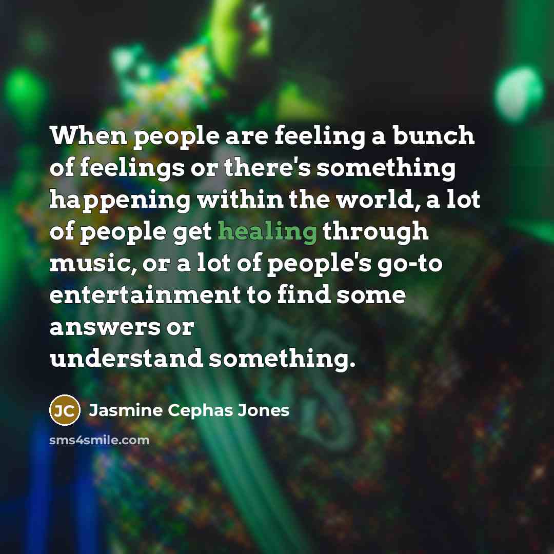 “When people are feeling a bunch of feelings or there's something happening within the world, a lot of people get healing through music, or a lot of people's go-to entertainment to find some answers or understand something.” quote by Jasmine Cephas Jones
