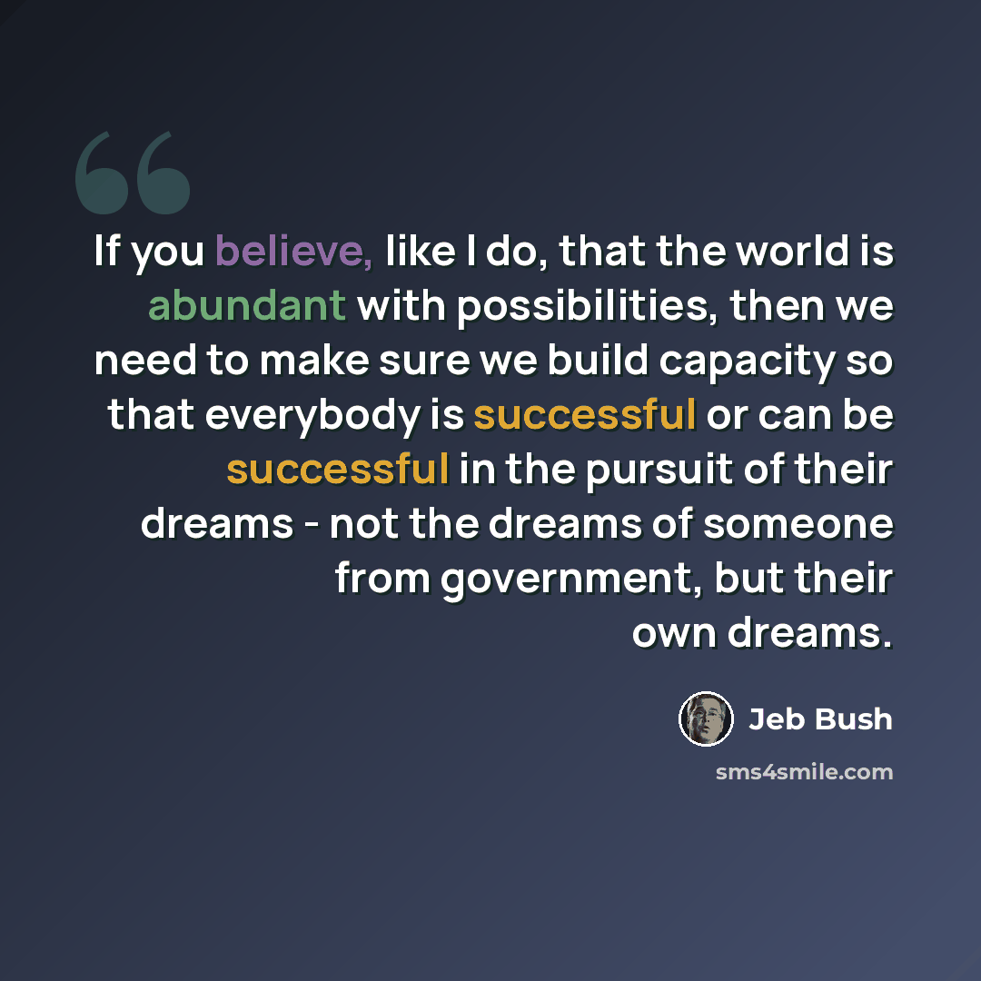 “If you believe, like I do, that the world is abundant with possibilities, then we need to make sure we build capacity so that everybody is successful or can be successful in the pursuit of their dreams - not the dreams of someone from government, but their own dreams.” quote by Jeb Bush