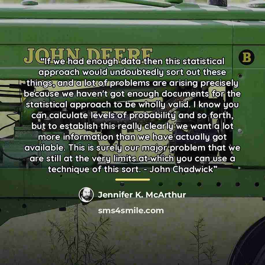 “If we had enough data then this statistical approach would undoubtedly sort out these things, and a lot of problems are arising precisely because we haven't got enough documents for the statistical approach to be wholly valid. I know you can calculate levels of probability and so forth, but to…” quote by Jennifer K. McArthur