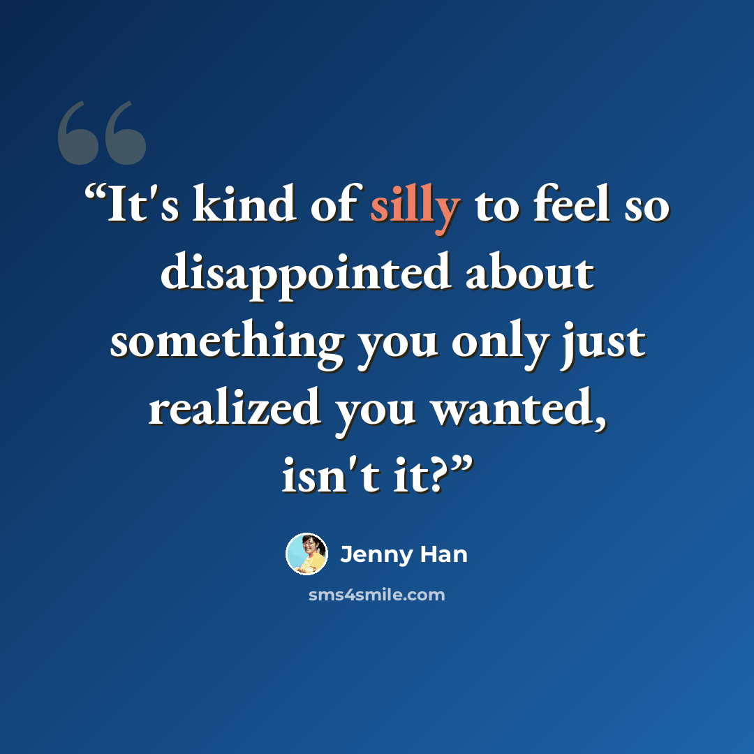 “It's kind of silly to feel so disappointed about something you only just realized you wanted, isn't it?” quote by Jenny Han