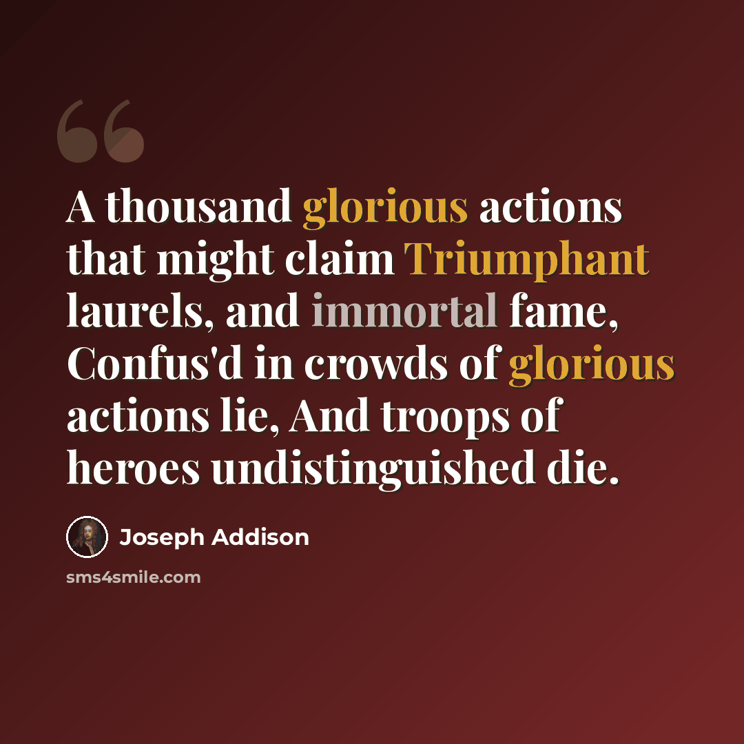 “A thousand glorious actions that might claim Triumphant laurels, and immortal fame, Confus'd in crowds of glorious actions lie, And troops of heroes undistinguished die.” quote by Joseph Addison