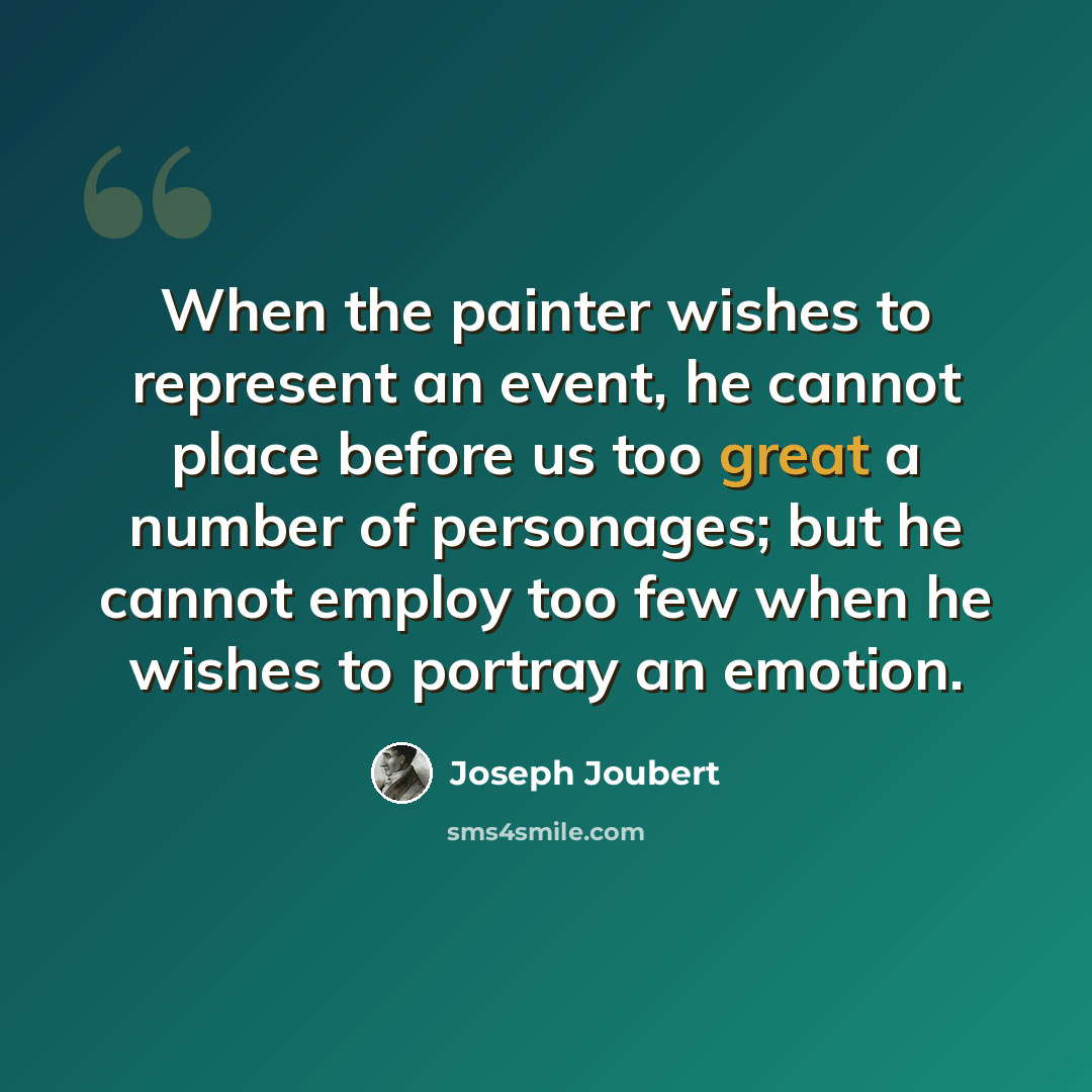 “When the painter wishes to represent an event, he cannot place before us too great a number of personages; but he cannot employ too few when he wishes to portray an emotion.” quote by Joseph Joubert