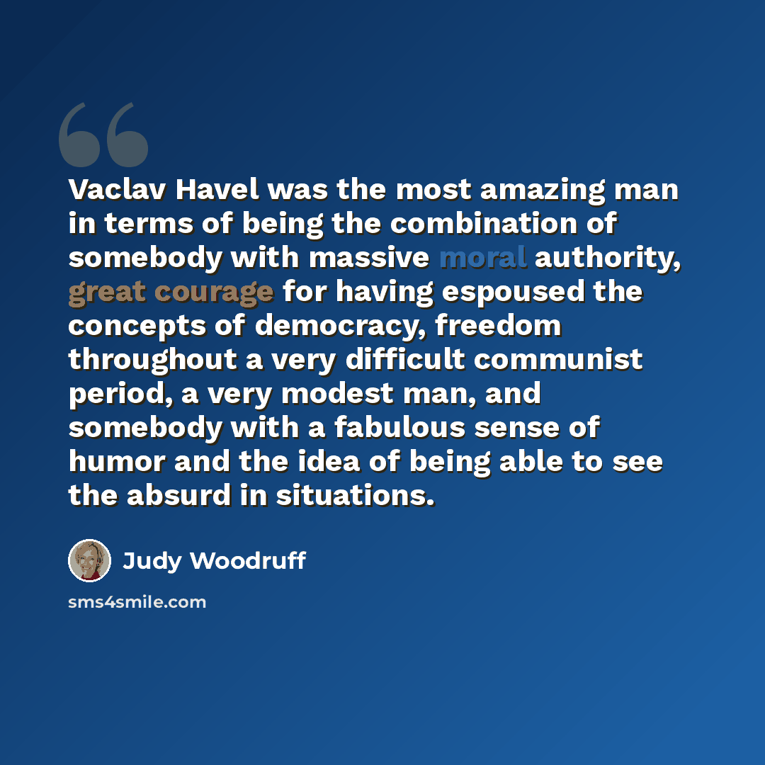 “Vaclav Havel was the most amazing man in terms of being the combination of somebody with massive moral authority, great courage for having espoused the concepts of democracy, freedom throughout a very difficult communist period, a very modest man, and somebody with a fabulous sense of humor and…” quote by Judy Woodruff
