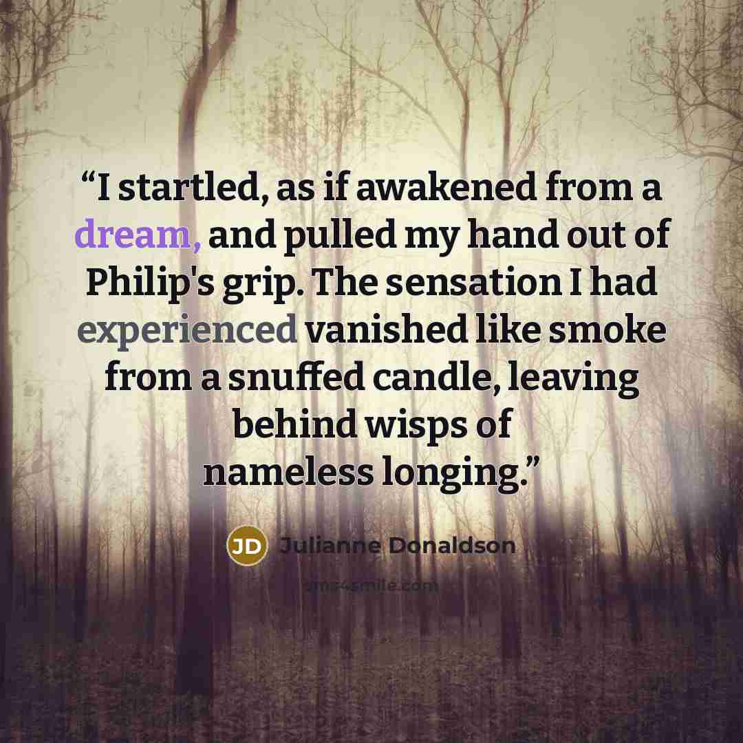 “I startled, as if awakened from a dream, and pulled my hand out of Philip's grip. The sensation I had experienced vanished like smoke from a snuffed candle, leaving behind wisps of nameless longing.” quote by Julianne Donaldson