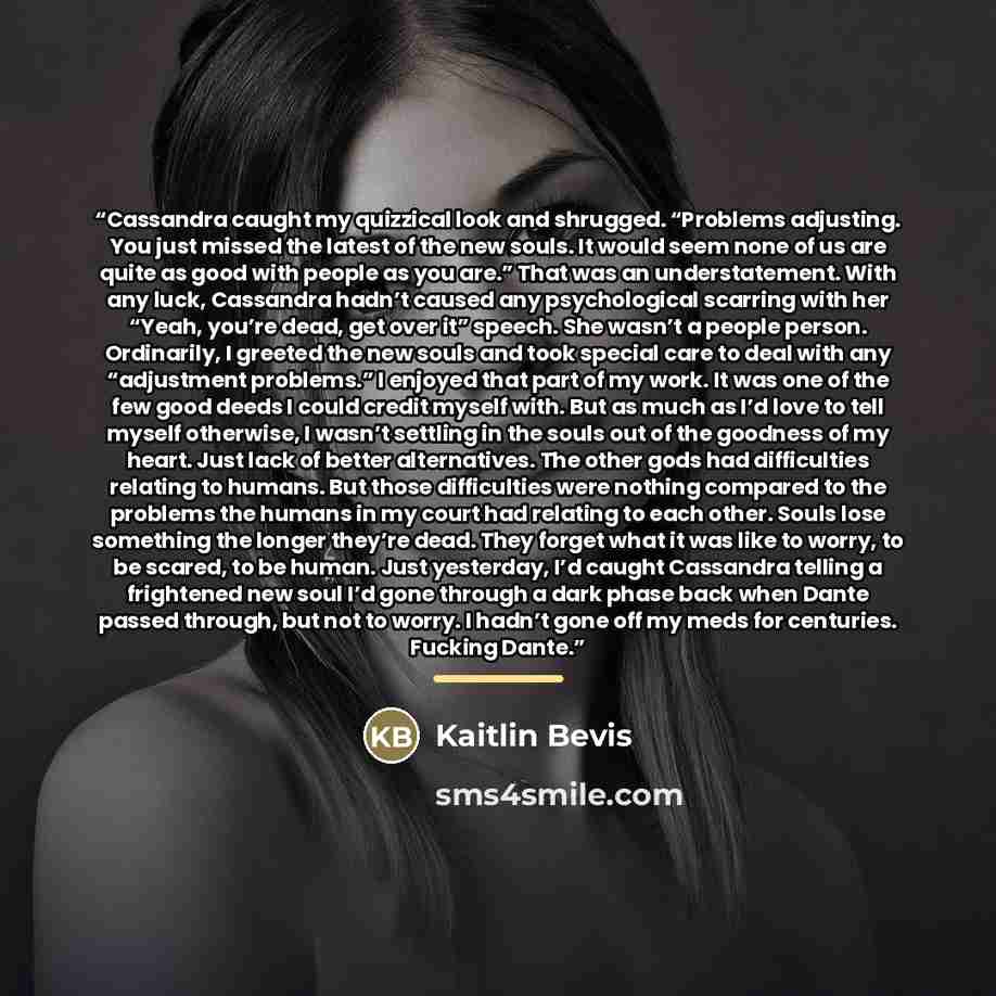 “Cassandra caught my quizzical look and shrugged. “Problems adjusting. You just missed the latest of the new souls. It would seem none of us are quite as good with people as you are.” That was an understatement. With any luck, Cassandra hadn’t caused any psychological scarring with her “Yeah…” quote by Kaitlin Bevis
