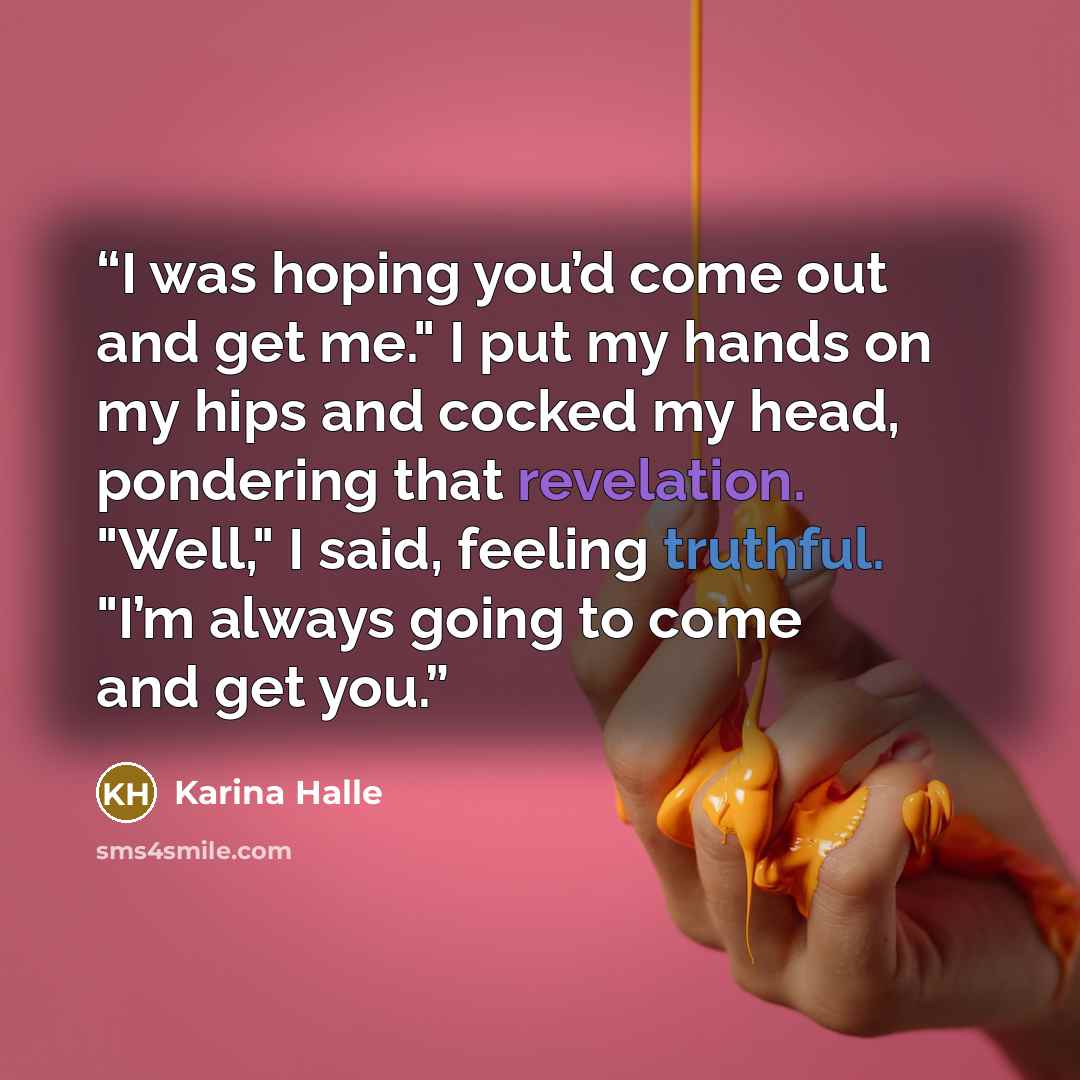 “I was hoping you’d come out and get me." I put my hands on my hips and cocked my head, pondering that revelation. "Well," I said, feeling truthful. "I’m always going to come and get you.” quote by Karina Halle