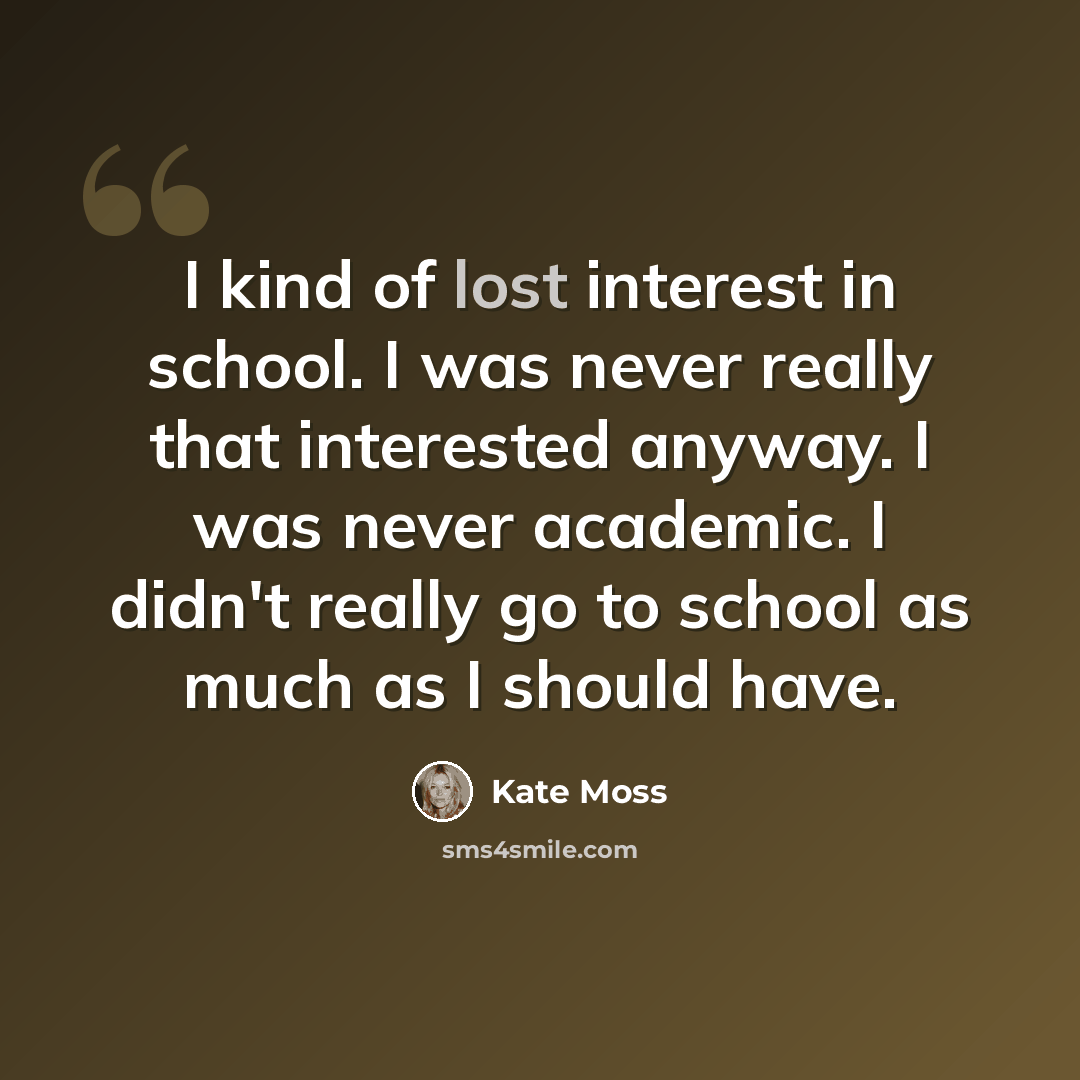 “I kind of lost interest in school. I was never really that interested anyway. I was never academic. I didn't really go to school as much as I should have.” quote by Kate Moss