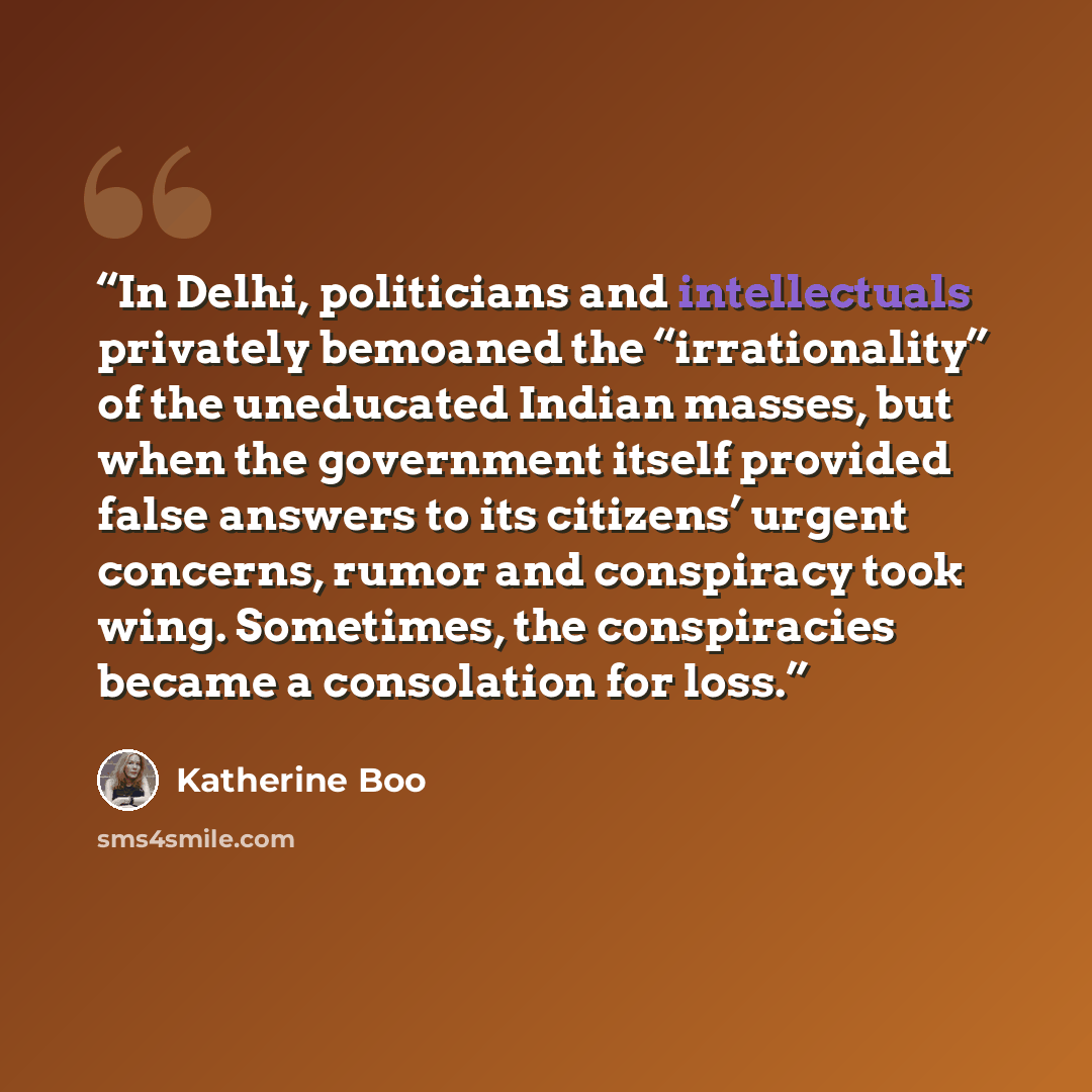 “In Delhi, politicians and intellectuals privately bemoaned the “irrationality” of the uneducated Indian masses, but when the government itself provided false answers to its citizens’ urgent concerns, rumor and conspiracy took wing. Sometimes, the conspiracies became a consolation for loss.” quote by Katherine Boo