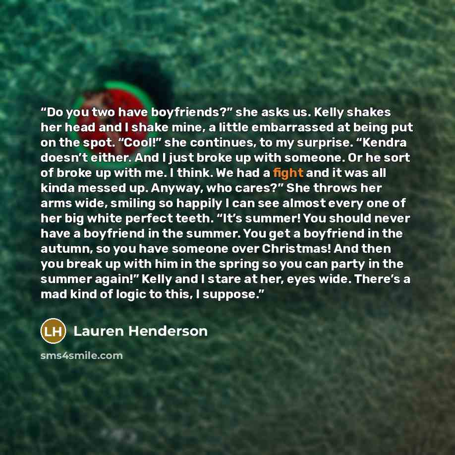“Do you two have boyfriends?” she asks us. Kelly shakes her head and I shake mine, a little embarrassed at being put on the spot. “Cool!” she continues, to my surprise. “Kendra doesn’t either. And I just broke up with someone. Or he sort of broke up with me. I think. We had a fight and it was all…” quote by Lauren Henderson
