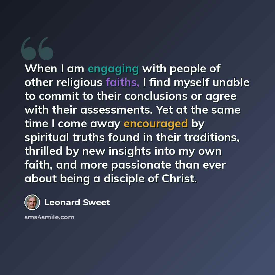 “When I am engaging with people of other religious faiths, I find myself unable to commit to their conclusions or agree with their assessments. Yet at the same time I come away encouraged by spiritual truths found in their traditions, thrilled by new insights into my own faith, and more passionate…” quote by Leonard Sweet