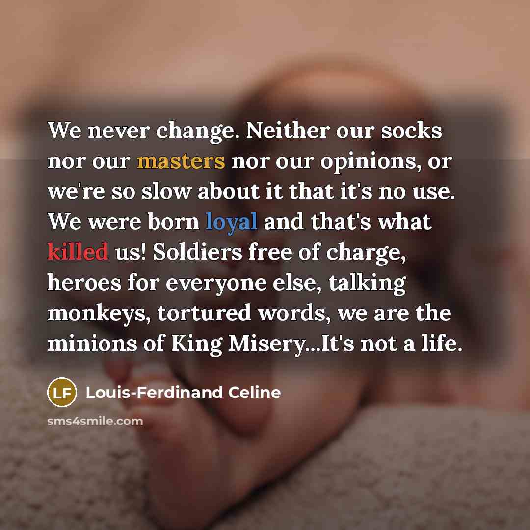 “We never change. Neither our socks nor our masters nor our opinions, or we're so slow about it that it's no use. We were born loyal and that's what killed us! Soldiers free of charge, heroes for everyone else, talking monkeys, tortured words, we are the minions of King Misery...It's not a life.” quote by Louis-Ferdinand Celine