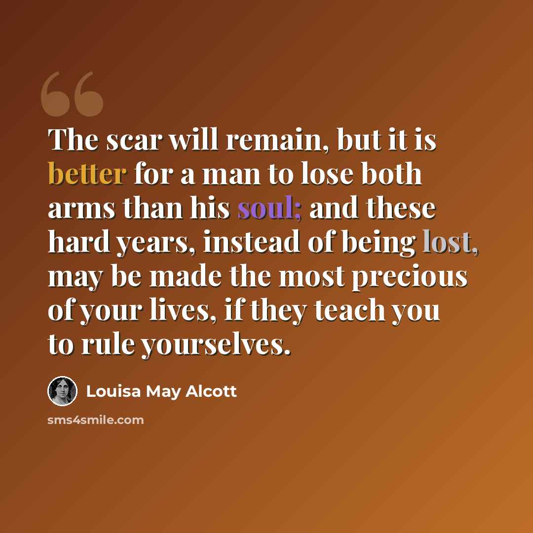 “The scar will remain, but it is better for a man to lose both arms than his soul; and these hard years, instead of being lost, may be made the most precious of your lives, if they teach you to rule yourselves.” quote by Louisa May Alcott