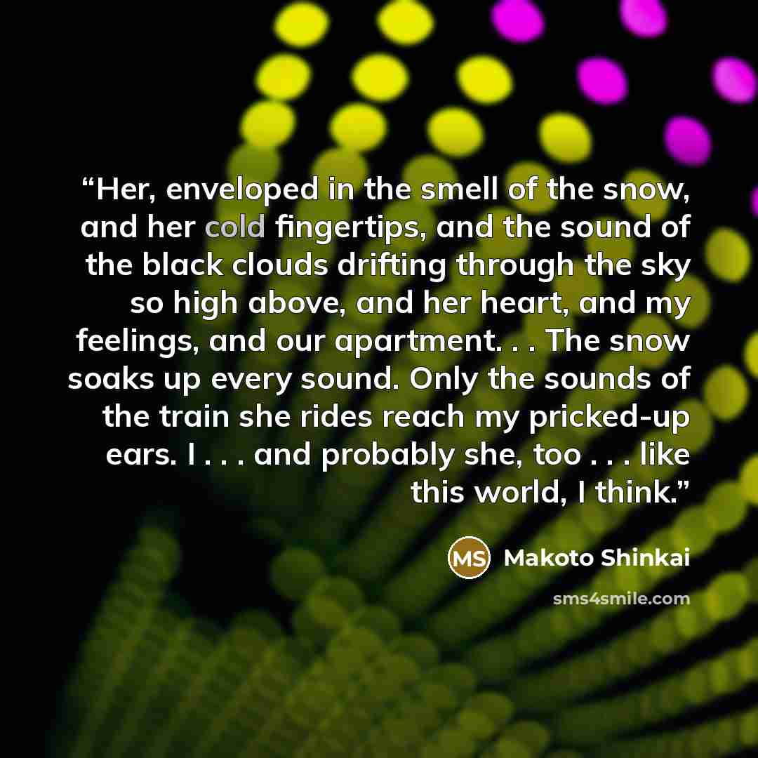 “Her, enveloped in the smell of the snow, and her cold fingertips, and the sound of the black clouds drifting through the sky so high above, and her heart, and my feelings, and our apartment. . . The snow soaks up every sound. Only the sounds of the train she rides reach my pricked-up ears. I…” quote by Makoto Shinkai