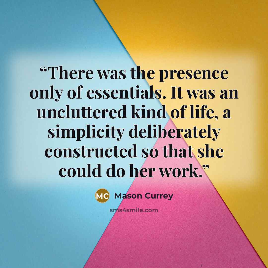 “There was the presence only of essentials. It was an uncluttered kind of life, a simplicity deliberately constructed so that she could do her work.” quote by Mason Currey