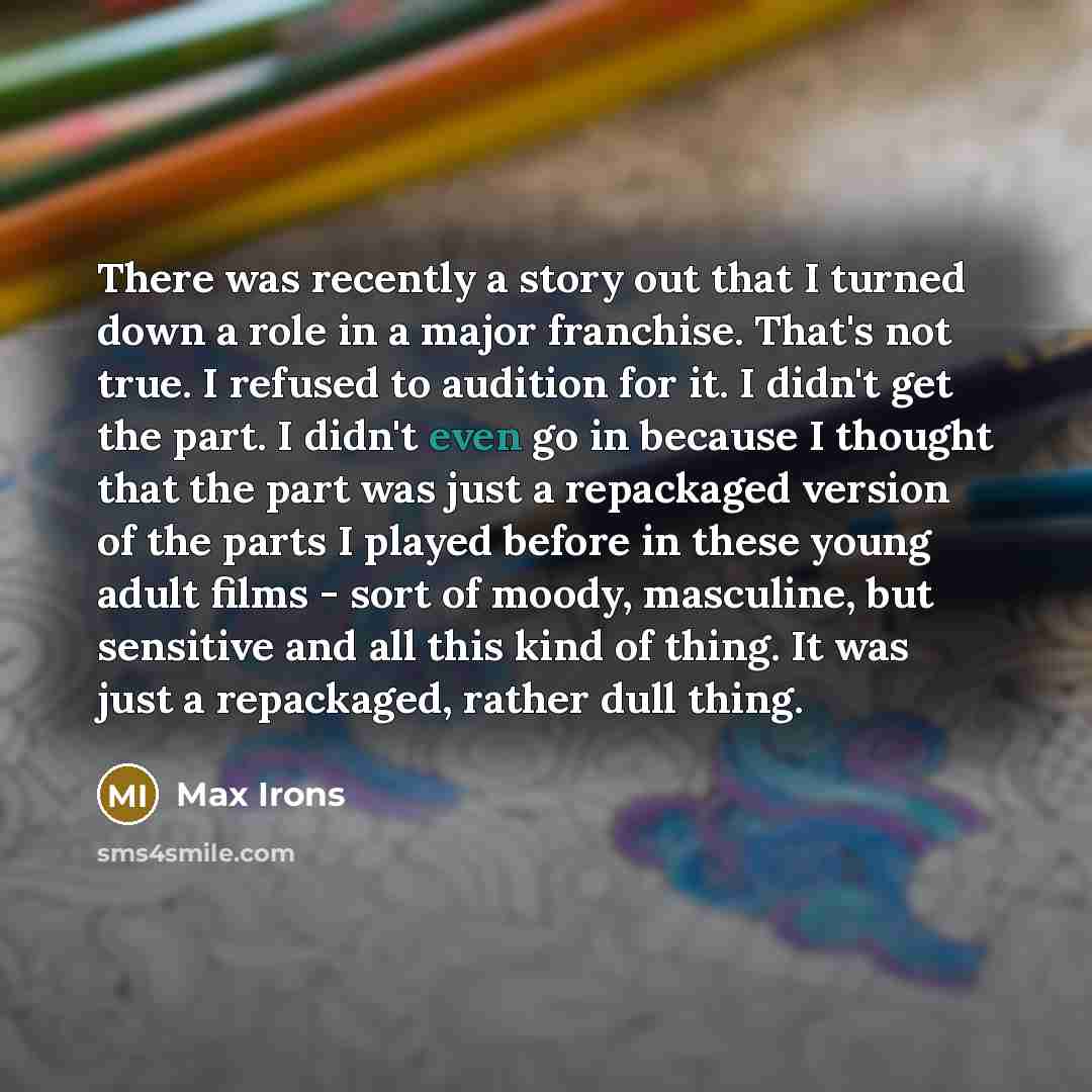“There was recently a story out that I turned down a role in a major franchise. That's not true. I refused to audition for it. I didn't get the part. I didn't even go in because I thought that the part was just a repackaged version of the parts I played before in these young adult films - sort of…” quote by Max Irons